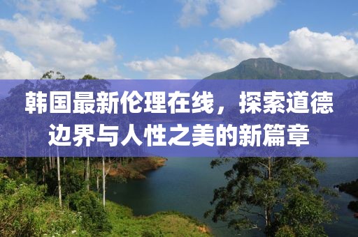 韓國最新倫理在線，探索道德邊界與人性之美的新篇章