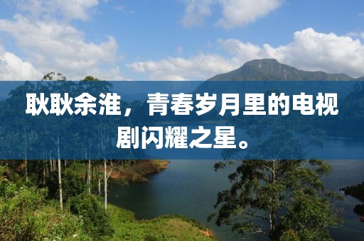 耿耿余淮，青春歲月里的電視劇閃耀之星。