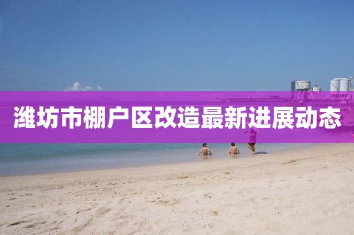 濰坊市棚戶區(qū)改造最新進(jìn)展動(dòng)態(tài)