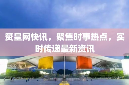 贊皇網(wǎng)快訊，聚焦時事熱點，實時傳遞最新資訊