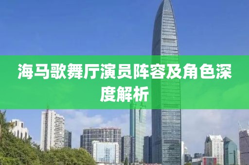 海馬歌舞廳演員陣容及角色深度解析