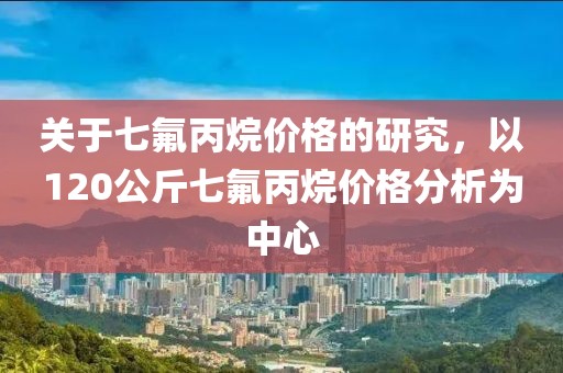 關于七氟丙烷價格的研究，以120公斤七氟丙烷價格分析為中心