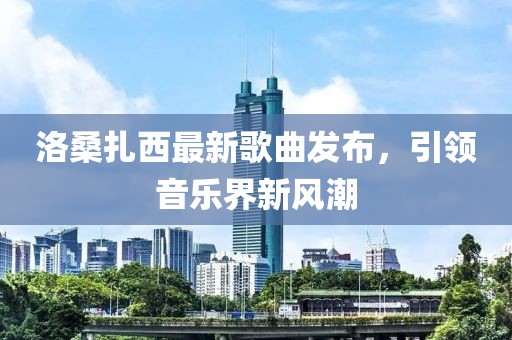 洛桑扎西最新歌曲發(fā)布，引領(lǐng)音樂界新風(fēng)潮