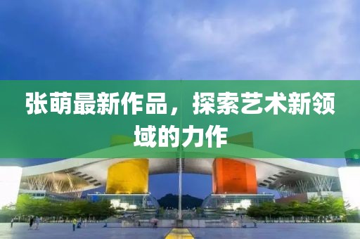 張萌最新作品，探索藝術(shù)新領(lǐng)域的力作