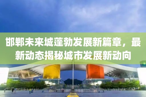 邯鄲未來城蓬勃發(fā)展新篇章，最新動(dòng)態(tài)揭秘城市發(fā)展新動(dòng)向