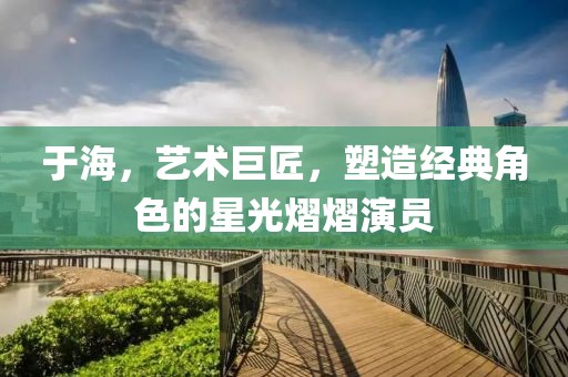 于海，藝術(shù)巨匠，塑造經(jīng)典角色的星光熠熠演員