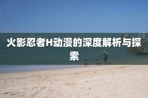 火影忍者H動(dòng)漫的深度解析與探索
