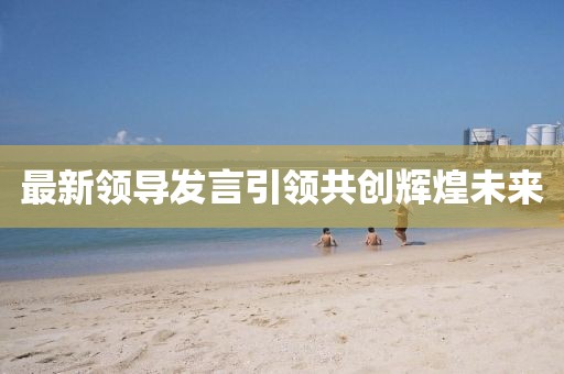 最新領(lǐng)導發(fā)言引領(lǐng)共創(chuàng)輝煌未來