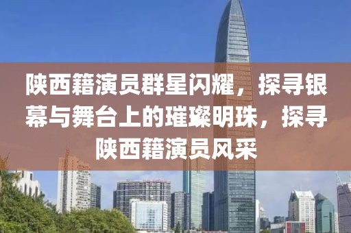 陜西籍演員群星閃耀，探尋銀幕與舞臺上的璀璨明珠，探尋陜西籍演員風(fēng)采