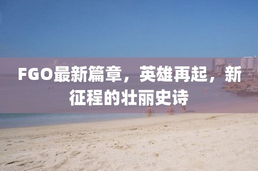 FGO最新篇章，英雄再起，新征程的壯麗史詩