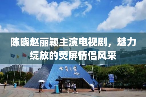 陳曉趙麗穎主演電視劇，魅力綻放的熒屏情侶風采