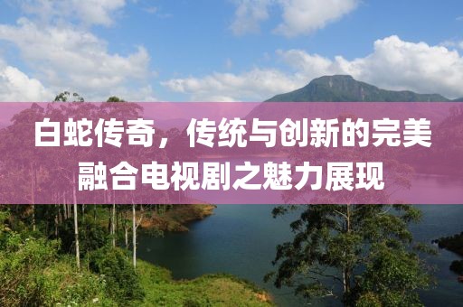 白蛇傳奇，傳統(tǒng)與創(chuàng)新的完美融合電視劇之魅力展現(xiàn)