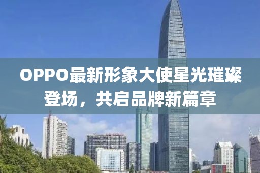 OPPO最新形象大使星光璀璨登場，共啟品牌新篇章
