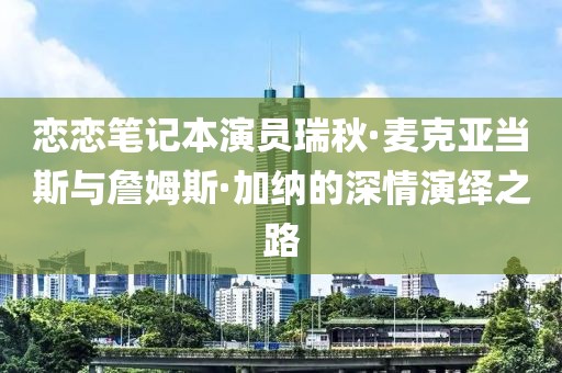 戀戀筆記本演員瑞秋·麥克亞當(dāng)斯與詹姆斯·加納的深情演繹之路