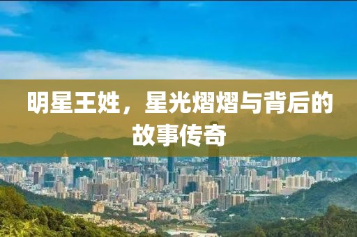 明星王姓，星光熠熠與背后的故事傳奇