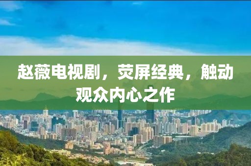 趙薇電視劇，熒屏經(jīng)典，觸動觀眾內(nèi)心之作