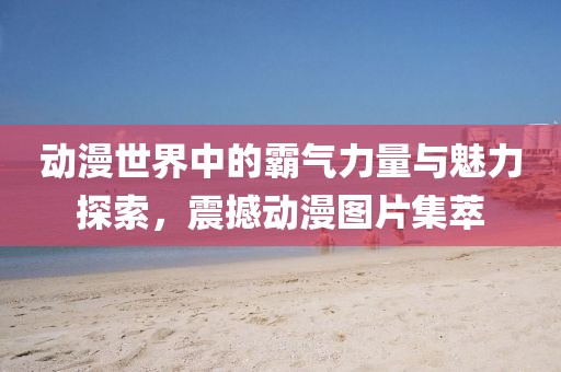 動漫世界中的霸氣力量與魅力探索，震撼動漫圖片集萃