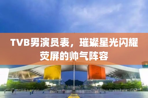TVB男演員表，璀璨星光閃耀熒屏的帥氣陣容