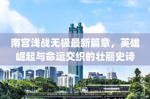 南宮淺戰(zhàn)無極最新篇章，英雄崛起與命運(yùn)交織的壯麗史詩
