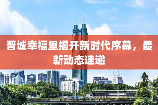 晉城幸福里揭開新時(shí)代序幕，最新動態(tài)速遞