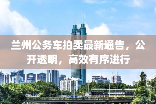 蘭州公務(wù)車(chē)拍賣(mài)最新通告，公開(kāi)透明，高效有序進(jìn)行