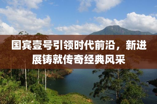 國(guó)賓壹號(hào)引領(lǐng)時(shí)代前沿，新進(jìn)展鑄就傳奇經(jīng)典風(fēng)采