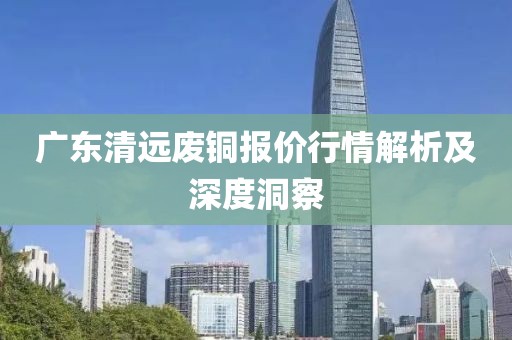 廣東清遠廢銅報價行情解析及深度洞察
