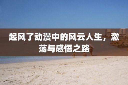 起風了動漫中的風云人生，激蕩與感悟之路