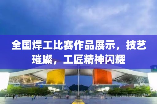 全國焊工比賽作品展示，技藝璀璨，工匠精神閃耀