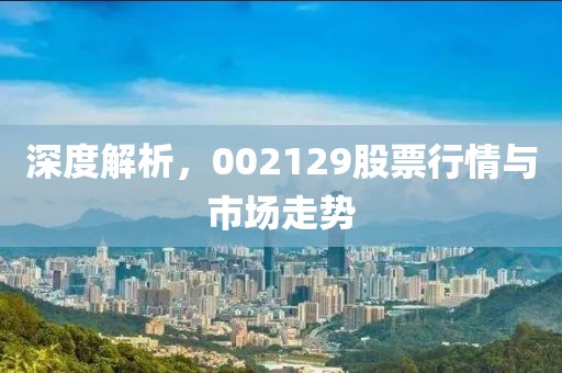深度解析，002129股票行情與市場(chǎng)走勢(shì)
