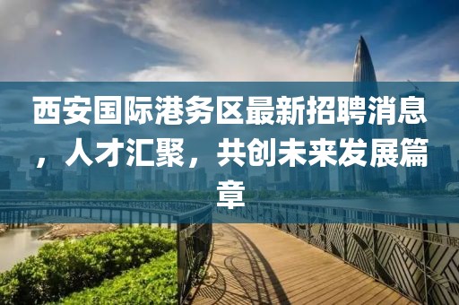 西安國(guó)際港務(wù)區(qū)最新招聘消息，人才匯聚，共創(chuàng)未來(lái)發(fā)展篇章