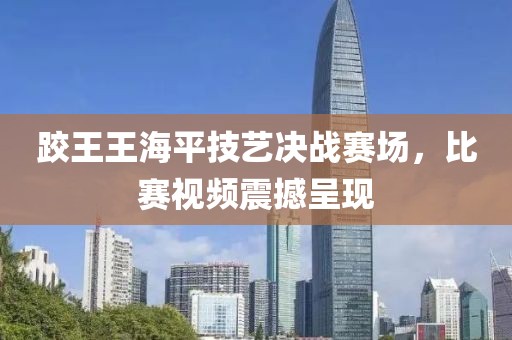 跤王王海平技藝決戰(zhàn)賽場，比賽視頻震撼呈現(xiàn)