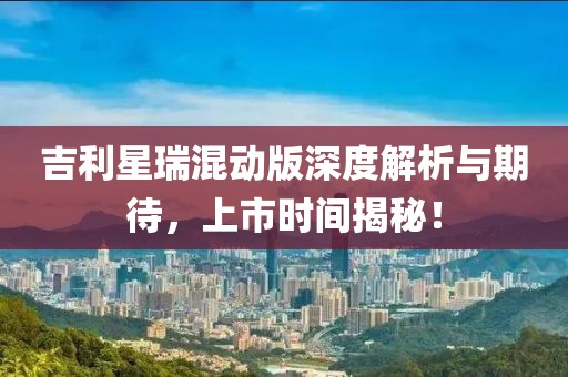 吉利星瑞混動版深度解析與期待，上市時(shí)間揭秘！