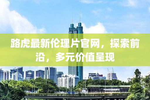 路虎最新倫理片官網(wǎng)，探索前沿，多元價值呈現(xiàn)