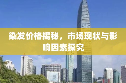 染發(fā)價(jià)格揭秘，市場(chǎng)現(xiàn)狀與影響因素探究