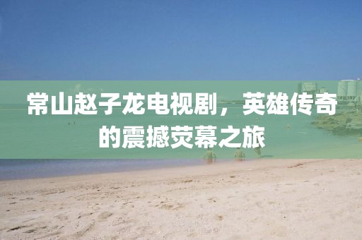 常山趙子龍電視劇，英雄傳奇的震撼熒幕之旅