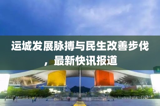運(yùn)城發(fā)展脈搏與民生改善步伐，最新快訊報道