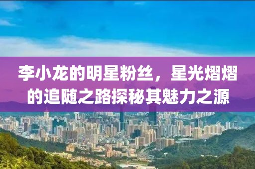 李小龍的明星粉絲，星光熠熠的追隨之路探秘其魅力之源