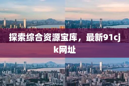 探索綜合資源寶庫，最新91cjk網(wǎng)址