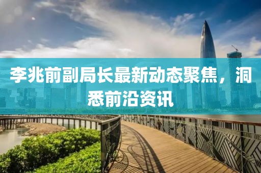 李兆前副局長最新動態(tài)聚焦，洞悉前沿資訊
