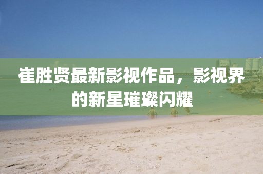 崔勝賢最新影視作品，影視界的新星璀璨閃耀