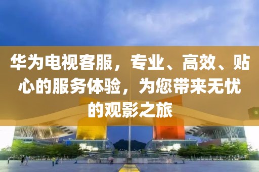 華為電視客服，專業(yè)、高效、貼心的服務體驗，為您帶來無憂的觀影之旅
