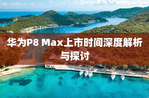 華為P8 Max上市時(shí)間深度解析與探討