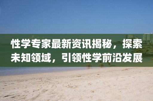 性學(xué)專家最新資訊揭秘，探索未知領(lǐng)域，引領(lǐng)性學(xué)前沿發(fā)展