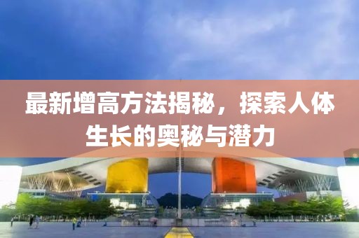 最新增高方法揭秘，探索人體生長(zhǎng)的奧秘與潛力