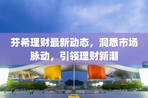 芬希理財最新動態(tài)，洞悉市場脈動，引領理財新潮