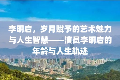 李明啟，歲月賦予的藝術(shù)魅力與人生智慧——演員李明啟的年齡與人生軌跡