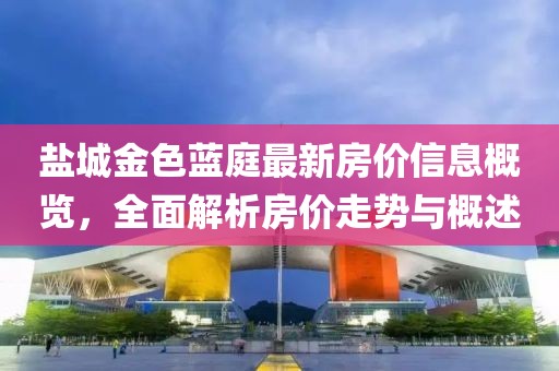 鹽城金色藍(lán)庭最新房價信息概覽，全面解析房價走勢與概述