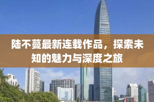 陸不蔓最新連載作品，探索未知的魅力與深度之旅