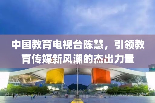 中國(guó)教育電視臺(tái)陳慧，引領(lǐng)教育傳媒新風(fēng)潮的杰出力量